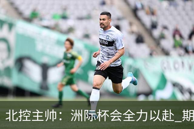 北控主帅：洲际杯会全力以赴 期待帮助球队建立新体系